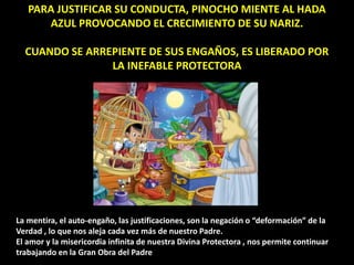 PARA JUSTIFICAR SU CONDUCTA, PINOCHO MIENTE AL HADA
AZUL PROVOCANDO EL CRECIMIENTO DE SU NARIZ.
CUANDO SE ARREPIENTE DE SUS ENGAÑOS, ES LIBERADO POR
LA INEFABLE PROTECTORA
La mentira, el auto-engaño, las justificaciones, son la negación o “deformación” de la
Verdad , lo que nos aleja cada vez más de nuestro Padre.
El amor y la misericordia infinita de nuestra Divina Protectora , nos permite continuar
trabajando en la Gran Obra del Padre
 