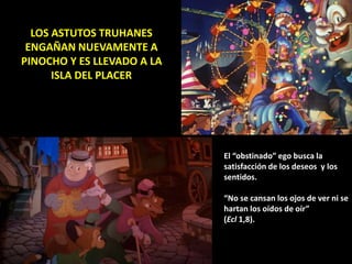 LOS ASTUTOS TRUHANES
ENGAÑAN NUEVAMENTE A
PINOCHO Y ES LLEVADO A LA
ISLA DEL PLACER
El “obstinado” ego busca la
satisfacción de los deseos y los
sentidos.
“No se cansan los ojos de ver ni se
hartan los oídos de oír”
(Ecl 1,8).
 