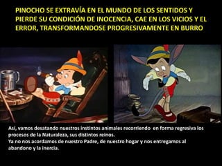 PINOCHO SE EXTRAVÍA EN EL MUNDO DE LOS SENTIDOS Y
PIERDE SU CONDICIÓN DE INOCENCIA, CAE EN LOS VICIOS Y EL
ERROR, TRANSFORMANDOSE PROGRESIVAMENTE EN BURRO
Así, vamos desatando nuestros instintos animales recorriendo en forma regresiva los
procesos de la Naturaleza, sus distintos reinos.
Ya no nos acordamos de nuestro Padre, de nuestro hogar y nos entregamos al
abandono y la inercia.
 