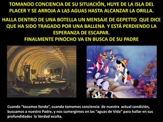 TOMANDO CONCIENCIA DE SU SITUACIÓN, HUYE DE LA ISLA DEL
PLACER Y SE ARROJA A LAS AGUAS HASTA ALCANZAR LA ORILLA.
HALLA DENTRO DE UNA BOTELLA UN MENSAJE DE GEPETTO QUE DICE
QUE HA SIDO TRAGADO POR UNA BALLENA Y ESTÁ PERDIENDO LA
ESPERANZA DE ESCAPAR.
FINALMENTE PINOCHO VA EN BUSCA DE SU PADRE
Cuando “tocamos fondo”, cuando tomamos conciencia de nuestra actual condición,
buscamos a nuestro Padre, y nos sumergimos en las “aguas de Vida” para hallar en sus
profundidades la Verdad oculta.
 
