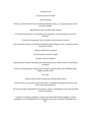 -Comienza ahora.

                                   -¿Y cuánto cuesta la entrada?

                                         -Cuatro monedas.

 Pinocho, que tenía la fiebre de la curiosidad, perdió todo recato, y, sin avergonzarse, dio al niño
                                         con el que hablaba:

                         -¿Me prestarías cuatro monedas hasta mañana?

  -Te las daría de buena gana -le respondió el otro, burlándose-, pero justamente hoy no te las
                                           puedo dar.

            -Te vendo mi chaqueta por cuatro monedas -le dijo entonces el muñeco.

-¿Para qué puede servirme una chaqueta de papel floreado? Si llegara a llover, no habría modo de
                                   sacármela de encima.

                                -¿Quieres comprarme los zapatos?

                               -Son buenos para encender el fuego.

                                  -¿Cuánto me das por el gorro?

-¡Bonita compra! ¡Un gorro de miga de pan! ¡Sólo faltaría que los ratones vinieran a comérselo en
                                         mi cabeza!

  Pinocho no sabía qué hacer. Estaba a punto de hacer una última oferta, pero le faltaba coraje;
                                    dudaba, vacilaba, sufría.

                                             Al fin dijo:

                  -¿Quieres darme cuatro monedas por este Abecedario nuevo?

 -Yo soy un niño, y no les compro nada a otros niños -le respondió su pequeño interlocutor, que
                                 tenía mucho más juicio que él.

-Por cuatro monedas el Abecedario te lo compro yo -gritó un revendedor de ropa usada que había
                                     oído la conversación.


   Y el libro fue vendido de inmediato. ¡Y pensar que aquel pobre hombre, Geppetto, se había
  quedado en casa, temblando de frío, en mangas de camisa, para comprarle el Abecedario a su
                                               hijo!
 