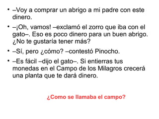 ¿Como se llamaba el campo?

–Voy a comprar un abrigo a mi padre con este
dinero.

–¡Oh, vamos! –exclamó el zorro que iba con el
gato–. Eso es poco dinero para un buen abrigo.
¿No te gustaría tener más?

–Sí, pero ¿cómo? –contestó Pinocho.

–Es fácil –dijo el gato–. Si entierras tus
monedas en el Campo de los Milagros crecerá
una planta que te dará dinero.
 