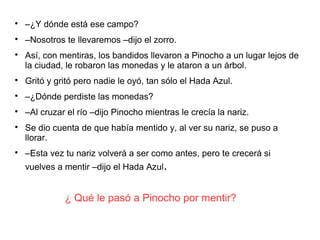 ¿ Qué le pasó a Pinocho por mentir?

–¿Y dónde está ese campo?

–Nosotros te llevaremos –dijo el zorro.

Así, con mentiras, los bandidos llevaron a Pinocho a un lugar lejos de
la ciudad, le robaron las monedas y le ataron a un árbol.

Gritó y gritó pero nadie le oyó, tan sólo el Hada Azul.

–¿Dónde perdiste las monedas?

–Al cruzar el río –dijo Pinocho mientras le crecía la nariz.

Se dio cuenta de que había mentido y, al ver su nariz, se puso a
llorar.

–Esta vez tu nariz volverá a ser como antes, pero te crecerá si
vuelves a mentir –dijo el Hada Azul.
 