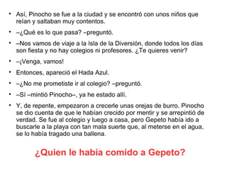 ¿Quien le había comido a Gepeto?

Así, Pinocho se fue a la ciudad y se encontró con unos niños que
reían y saltaban muy contentos.

–¿Qué es lo que pasa? –preguntó.

–Nos vamos de viaje a la Isla de la Diversión, donde todos los días
son fiesta y no hay colegios ni profesores. ¿Te quieres venir?

–¡Venga, vamos!

Entonces, apareció el Hada Azul.

–¿No me prometiste ir al colegio? –preguntó.

–Sí –mintió Pinocho–, ya he estado allí.

Y, de repente, empezaron a crecerle unas orejas de burro. Pinocho
se dio cuenta de que le habían crecido por mentir y se arrepintió de
verdad. Se fue al colegio y luego a casa, pero Gepeto había ido a
buscarle a la playa con tan mala suerte que, al meterse en el agua,
se lo había tragado una ballena.
 