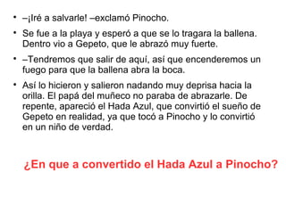 ¿En que a convertido el Hada Azul a Pinocho?

–¡Iré a salvarle! –exclamó Pinocho.

Se fue a la playa y esperó a que se lo tragara la ballena.
Dentro vio a Gepeto, que le abrazó muy fuerte.

–Tendremos que salir de aquí, así que encenderemos un
fuego para que la ballena abra la boca.

Así lo hicieron y salieron nadando muy deprisa hacia la
orilla. El papá del muñeco no paraba de abrazarle. De
repente, apareció el Hada Azul, que convirtió el sueño de
Gepeto en realidad, ya que tocó a Pinocho y lo convirtió
en un niño de verdad.
 