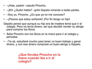  –¡Hola, padre! –saludó Pinocho.
 –¡Eh! ¿Quién habla? –gritó Gepeto mirando a todas partes.
 –Soy yo, Pinocho. ¿Es que ya no me conoces?
 –¡Parece que estoy soñando! ¡Por fin tengo un hijo!
Gepeto pensó que aunque su hijo era de madera tenía que ir al
colegio. Pero no tenía dinero, así que decidió vender su abrigo
para comprar los libros.
 Salía Pinocho con los libros en la mano para ir al colegio y
pensaba:
 –Ya sé, estudiaré mucho para tener un buen trabajo y ganar
dinero, y con ese dinero compraré un buen abrigo a Gepeto.
¿Que llevaba Pinocho en la
mano cuando iba a ir al
colegio?
 