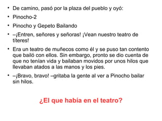 ¿El que había en el teatro?

De camino, pasó por la plaza del pueblo y oyó:

Pinocho-2

Pinocho y Gepeto Bailando

–¡Entren, señores y señoras! ¡Vean nuestro teatro de
títeres!

Era un teatro de muñecos como él y se puso tan contento
que bailó con ellos. Sin embargo, pronto se dio cuenta de
que no tenían vida y bailaban movidos por unos hilos que
llevaban atados a las manos y los pies.

–¡Bravo, bravo! –gritaba la gente al ver a Pinocho bailar
sin hilos.
 