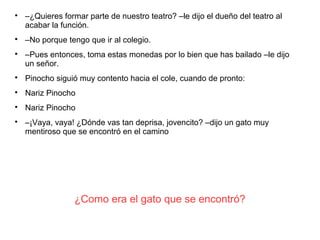 ¿Como era el gato que se encontró?

–¿Quieres formar parte de nuestro teatro? –le dijo el dueño del teatro al
acabar la función.

–No porque tengo que ir al colegio.

–Pues entonces, toma estas monedas por lo bien que has bailado –le dijo
un señor.

Pinocho siguió muy contento hacia el cole, cuando de pronto:

Nariz Pinocho

Nariz Pinocho

–¡Vaya, vaya! ¿Dónde vas tan deprisa, jovencito? –dijo un gato muy
mentiroso que se encontró en el camino
 