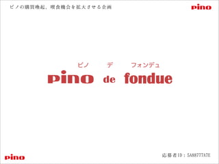 de fondue
ピノ   デ   フォンデュ
応募者ID：5A88777A7E
ピノの購買喚起、喫食機会を拡大させる企画
 