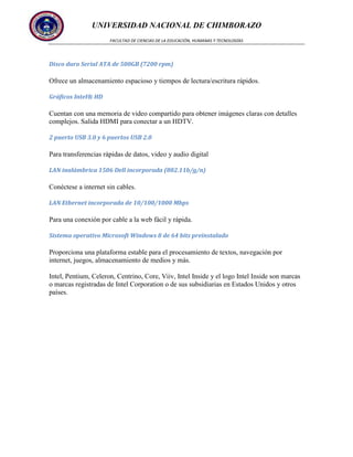 UNIVERSIDAD NACIONAL DE CHIMBORAZO
FACULTAD DE CIENCIAS DE LA EDUCACIÓN, HUMANAS Y TECNOLOGÍAS

Disco duro Serial ATA de 500GB (7200 rpm)

Ofrece un almacenamiento espacioso y tiempos de lectura/escritura rápidos.
Gráficos Intel® HD

Cuentan con una memoria de video compartido para obtener imágenes claras con detalles
complejos. Salida HDMI para conectar a un HDTV.
2 puerto USB 3.0 y 6 puertos USB 2.0

Para transferencias rápidas de datos, video y audio digital
LAN inalámbrica 1506 Dell incorporada (802.11b/g/n)

Conéctese a internet sin cables.
LAN Ethernet incorporada de 10/100/1000 Mbps

Para una conexión por cable a la web fácil y rápida.
Sistema operativo Microsoft Windows 8 de 64 bits preinstalado

Proporciona una plataforma estable para el procesamiento de textos, navegación por
internet, juegos, almacenamiento de medios y más.
Intel, Pentium, Celeron, Centrino, Core, Viiv, Intel Inside y el logo Intel Inside son marcas
o marcas registradas de Intel Corporation o de sus subsidiarias en Estados Unidos y otros
países.

 