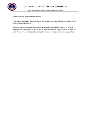 UNIVERSIDAD NACIONAL DE CHIMBORAZO
FACULTAD DE CIENCIAS DE LA EDUCACIÓN, HUMANAS Y TECNOLOGÍAS

para ver películas conectándola al televisor.
7.¿La usarán para jugar? Si también usarás el ordenador para jugar debes tener cuidado con la
tarjeta gráfica que compras.
El sistema operativo que deben usara seria Windows 7 o Windows 8 o si quiere un sistema
operativo libre ser a Ubuntu o Linux es mucho mejor no tiene que pagar la licencia de estos es
gratis demás en los centros de educación ya les enseñan a manejar estos sistemas operativos

 