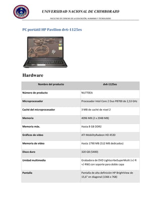 UNIVERSIDAD NACIONAL DE CHIMBORAZO
FACULTAD DE CIENCIAS DE LA EDUCACIÓN, HUMANAS Y TECNOLOGÍAS

PC portátil HP Pavilion dv6-1125es

Hardware
Nombre del producto

dv6-1125es

Número de producto

NU770EA

Microprocesador

Procesador Intel Core 2 Duo P8700 de 2,53 GHz

Caché del microprocesador

3 MB de caché de nivel 2

Memoria

4096 MB (2 x 2048 MB)

Memoria máx.

Hasta 8 GB DDR2

Gráficos de vídeo

ATI MobilityRadeon HD 4530

Memoria de vídeo

Hasta 1790 MB (512 MB dedicados)

Disco duro

320 GB (5400)

Unidad multimedia

Grabadora de DVD LightscribeSuperMulti (+/-R
+/-RW) con soporte para doble capa

Pantalla

Pantalla de alta definición HP BrightView de
15,6" en diagonal (1366 x 768)

 