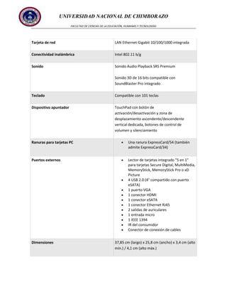 UNIVERSIDAD NACIONAL DE CHIMBORAZO
FACULTAD DE CIENCIAS DE LA EDUCACIÓN, HUMANAS Y TECNOLOGÍAS

Tarjeta de red

LAN Ethernet Gigabit 10/100/1000 integrada

Conectividad inalámbrica

Intel 802.11 b/g

Sonido

Sonido Audio Playback SRS Premium
Sonido 3D de 16 bits compatible con
SoundBlaster Pro integrado

Teclado

Compatible con 101 teclas

Dispositivo apuntador

TouchPad con botón de
activación/desactivación y zona de
desplazamiento ascendente/descendente
vertical dedicada, botones de control de
volumen y silenciamiento

Ranuras para tarjetas PC

Una ranura ExpressCard/54 (también
admite ExpressCard/34)

Puertos externos

Lector de tarjetas integrado "5 en 1"
para tarjetas Secure Digital, MultiMedia,
MemoryStick, MemoryStick Pro o xD
Picture
4 USB 2.0 (4° compartido con puerto
eSATA)
1 puerto VGA
1 conector HDMI
1 conector eSATA
1 conector Ethernet RJ45
2 salidas de auriculares
1 entrada micro
1 IEEE 1394
IR del consumidor
Conector de conexión de cables

Dimensiones

37,85 cm (largo) x 25,8 cm (ancho) x 3,4 cm (alto
mín.) / 4,1 cm (alto máx.)

 