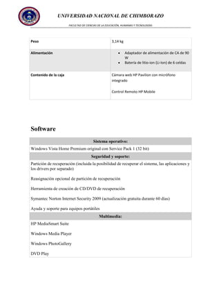UNIVERSIDAD NACIONAL DE CHIMBORAZO
FACULTAD DE CIENCIAS DE LA EDUCACIÓN, HUMANAS Y TECNOLOGÍAS

Peso

3,14 kg
Adaptador de alimentación de CA de 90
W
Batería de litio-ion (Li-Ion) de 6 celdas

Alimentación

Cámara web HP Pavilion con micrófono
integrado

Contenido de la caja

Control Remoto HP Mobile

Software
Sistema operativo:
Windows Vista Home Premium original con Service Pack 1 (32 bit)
Seguridad y soporte:
Partición de recuperación (incluida la posibilidad de recuperar el sistema, las aplicaciones y
los drivers por separado)
Reasignación opcional de partición de recuperación
Herramienta de creación de CD/DVD de recuperación
Symantec Norton Internet Security 2009 (actualización gratuita durante 60 días)
Ayuda y soporte para equipos portátiles
Multimedia:
HP MediaSmart Suite
Windows Media Player
Windows PhotoGallery
DVD Play

 