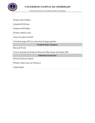 UNIVERSIDAD NACIONAL DE CHIMBORAZO
FACULTAD DE CIENCIAS DE LA EDUCACIÓN, HUMANAS Y TECNOLOGÍAS

Windows MovieMaker
Cyberlink DVD Suite
Windows DVD Maker
Windows Media Center
Asesor de soporte total HP
Consola de juegos HP con varias horas de juego gratuitas
Productividad y finanzas:
Microsoft Works
Versión de prueba de 60 días de Microsoft Office Home and Student 2007
Soluciones de Internet:
Microsoft Internet Explorer
Windows Mail (correo de Windows)
Adobe Reader

 