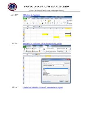 UNIVERSIDAD NACIONAL DE CHIMBORAZO
FACULTAD DE CIENCIAS DE LA EDUCACIÓN, HUMANAS Y TECNOLOGÍAS

Lecc 24 ª

Biblioteca de Funciones

Lecc 25ª

Biblioteca de Funciones- Insertar Funciones (Contar)

Lecc 26ª

Generación automática de series alfanumericas lógicas

 
