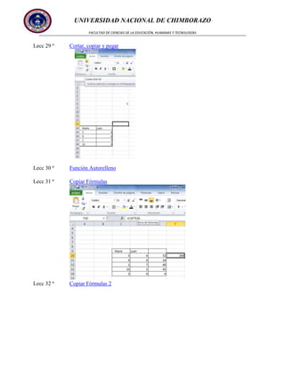 UNIVERSIDAD NACIONAL DE CHIMBORAZO
FACULTAD DE CIENCIAS DE LA EDUCACIÓN, HUMANAS Y TECNOLOGÍAS

Lecc 29 ª

Cortar, copiar y pegar

Lecc 30 ª

Función Autorelleno

Lecc 31 ª

Copiar Fórmulas

Lecc 32 ª

Copiar Fórmulas 2

 
