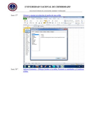 UNIVERSIDAD NACIONAL DE CHIMBORAZO
FACULTAD DE CIENCIAS DE LA EDUCACIÓN, HUMANAS Y TECNOLOGÍAS

Lecc 17ª

Alinear y ajustar en relación al ancho de una celda.

Lecc 18 ª

Aplicar Formatos - Dibujar bordes a la tabla, Formato a cantidades y Combinar
celdas.

 
