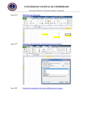 UNIVERSIDAD NACIONAL DE CHIMBORAZO
FACULTAD DE CIENCIAS DE LA EDUCACIÓN, HUMANAS Y TECNOLOGÍAS

Lecc 24 ª

Biblioteca de Funciones

Lecc 25ª

Biblioteca de Funciones- Insertar Funciones (Contar)

Lecc 26ª

Generación automática de series alfanumericas lógicas

 