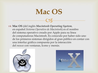 Mac OS

 Mac OS (del inglés Macintosh Operating System,
en español Sistema Operativo de Macintosh) es el nombre
del sistema operativo creado por Apple para su línea
de computadoras Macintosh. Es conocido por haber sido uno
de los primeros sistemas dirigidos al gran público en contar con
una interfaz gráfica compuesta por la interacción
del mouse con ventanas, Icono y menús.

 