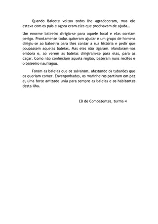 Quando Baleote voltou todos lhe agradeceram, mas ele
estava com os pais e agora eram eles que precisavam de ajuda…
Um enorme baleeiro dirigia-se para aquele local e elas corriam
perigo. Prontamente todos quiseram ajudar e um grupo de homens
dirigiu-se ao baleeiro para lhes contar a sua história e pedir que
poupassem aquelas baleias. Mas eles não ligaram. Mandaram-nos
embora e, ao verem as baleias dirigiram-se para elas, para as
caçar. Como não conheciam aquela região, bateram nuns recifes e
o baleeiro naufragou.
Foram as baleias que os salvaram, afastando os tubarões que
os queriam comer. Envergonhados, os marinheiros partiram em paz
e, uma forte amizade uniu para sempre as baleias e os habitantes
desta ilha.
EB de Combatentes, turma 4
 