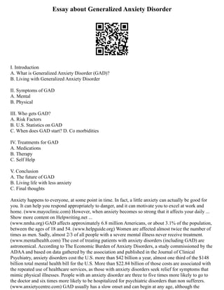 Essay about Generalized Anxiety Disorder
I. Introduction
A. What is Generalized Anxiety Disorder (GAD)?
B. Living with Generalized Anxiety Disorder
II. Symptoms of GAD
A. Mental
B. Physical
III. Who gets GAD?
A. Risk Factors
B. U.S. Statistics on GAD
C. When does GAD start? D. Co morbidities
IV. Treatments for GAD
A. Medications
B. Therapy
C. Self Help
V. Conclusion
A. The future of GAD
B. Living life with less anxiety
C. Final thoughts
Anxiety happens to everyone, at some point in time. In fact, a little anxiety can actually be good for
you. It can help you respond appropriately to danger, and it can motivate you to excel at work and
home. (www.mayoclinic.com) However, when anxiety becomes so strong that it affects your daily ...
Show more content on Helpwriting.net ...
(www.nmha.org) GAD affects approximately 6.8 million Americans, or about 3.1% of the population,
between the ages of 18 and 54. (www.helpguide.org) Women are affected almost twice the number of
times as men. Sadly, almost 2/3 of all people with a severe mental illness never receive treatment.
(www.mentalhealth.com) The cost of treating patients with anxiety disorders (including GAD) are
astronomical. According to The Economic Burden of Anxiety Disorders, a study commissioned by the
ADAA and based on data gathered by the association and published in the Journal of Clinical
Psychiatry, anxiety disorders cost the U.S. more than $42 billion a year, almost one third of the $148
billion total mental health bill for the U.S. More than $22.84 billion of those costs are associated with
the repeated use of healthcare services, as those with anxiety disorders seek relief for symptoms that
mimic physical illnesses. People with an anxiety disorder are three to five times more likely to go to
the doctor and six times more likely to be hospitalized for psychiatric disorders than non sufferers.
(www.anxietycentre.com) GAD usually has a slow onset and can begin at any age, although the
 