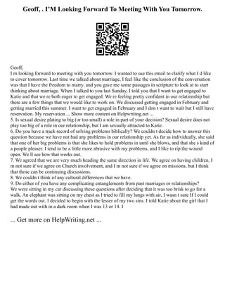 Geoff, . I’M Looking Forward To Meeting With You Tomorrow.
Geoff,
I m looking forward to meeting with you tomorrow. I wanted to use this email to clarify what I d like
to cover tomorrow. Last time we talked about marriage, I feel like the conclusion of the conversation
was that I have the freedom to marry, and you gave me some passages in scripture to look at to start
thinking about marriage. When I talked to you last Sunday, I told you that I want to get engaged to
Katie and that we re both eager to get engaged. We re feeling pretty confident in our relationship but
there are a few things that we would like to work on. We discussed getting engaged in February and
getting married this summer. I want to get engaged in February and I don t want to wait but I still have
reservation. My reservation ... Show more content on Helpwriting.net ...
5. Is sexual desire plating to big (or too small) a role in part of your decision? Sexual desire does not
play too big of a role in our relationship, but I am sexually attracted to Katie.
6. Do you have a track record of solving problems biblically? We couldn t decide how to answer this
question because we have not had any problems in our relationship yet. As far as individually, she said
that one of her big problems is that she likes to hold problems in until she blows, and that she s kind of
a people pleaser. I tend to be a little more abrasive with my problems, and I like to rip the wound
open. We ll see how that works out.
7. We agreed that we are very much heading the same direction in life. We agree on having children, I
m not sure if we agree on Church involvement, and I m not sure if we agree on missions, but I think
that those can be continuing discussions.
8. We couldn t think of any cultural differences that we have.
9. Do either of you have any complicating entanglements from past marriages or relationships?
We were sitting in my car discussing these questions after deciding that it was too brisk to go for a
walk. An elephant was sitting on my chest as I tried to fill my lungs with air, I wasn t sure If I could
get the words out. I decided to begin with the lesser of my two sins. I told Katie about the girl that I
had made out with in a dark room when I was 13 or 14. I
... Get more on HelpWriting.net ...
 