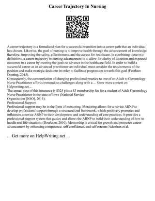 Career Trajectory In Nursing
A career trajectory is a formalized plan for a successful transition into a career path that an individual
has chosen. Likewise, the goal of nursing is to improve health through the advancement of knowledge
therefore, improving the safety, effectiveness, and the access for healthcare. In combining these two
definitions, a career trajectory in nursing advancement is to allow for clarity of direction and expected
outcomes in a career by meeting the goals to advance in the healthcare field. In order to build a
successful career as an advanced practitioner an individual must consider the requirements of the
position and make strategic decisions in order to facilitate progression towards this goal (Feetham
Doering, 2015).
Consequently, the contemplation of changing professional practice to one of an Adult to Gerontology
Nurse Practitioner affords tremendous challenges along with a ... Show more content on
Helpwriting.net ...
The annual cost of this insurance is $325 plus a $3 membership fee for a student of Adult Gerontology
Nurse Practitioner in the state of Iowa (National Service
Organization [NSO], 2015).
Professional Support
Professional support may be in the form of mentoring. Mentoring allows for a novice ARNP to
develop professional support through a structuralized framework, which positively promotes and
influences a novice ARNP in their development and understanding of care practices. It provides a
professional support system that guides and allows the ARNP to build their understanding of how to
handle real life situations (Doerksen, 2010). Mentorship is critical for growth and promotes career
advancement by enhancing competence, self confidence, and self esteem (Adeniran et al,
... Get more on HelpWriting.net ...
 
