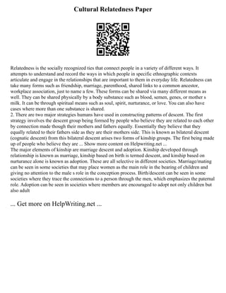 Cultural Relatedness Paper
Relatedness is the socially recognized ties that connect people in a variety of different ways. It
attempts to understand and record the ways in which people in specific ethnographic contexts
articulate and engage in the relationships that are important to them in everyday life. Relatedness can
take many forms such as friendship, marriage, parenthood, shared links to a common ancestor,
workplace association, just to name a few. These forms can be shared via many different means as
well. They can be shared physically by a body substance such as blood, semen, genes, or mother s
milk. It can be through spiritual means such as soul, spirit, nurturance, or love. You can also have
cases where more than one substance is shared.
2. There are two major strategies humans have used in constructing patterns of descent. The first
strategy involves the descent group being formed by people who believe they are related to each other
by connection made though their mothers and fathers equally. Essentially they believe that they
equally related to their fathers side as they are their mothers side. This is known as bilateral descent
(cognatic descent) from this bilateral descent arises two forms of kinship groups. The first being made
up of people who believe they are ... Show more content on Helpwriting.net ...
The major elements of kinship are marriage descent and adoption. Kinship developed through
relationship is known as marriage, kinship based on birth is termed descent, and kinship based on
nurturance alone is known as adoption. These are all selective in different societies. Marriage/mating
can be seen in some societies that may place women as the main role in the bearing of children and
giving no attention to the male s role in the conception process. Birth/descent can be seen in some
societies where they trace the connections to a person through the men, which emphasizes the paternal
role. Adoption can be seen in societies where members are encouraged to adopt not only children but
also adult
... Get more on HelpWriting.net ...
 