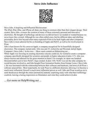 Steve Jobs Influence
Steve Jobs: A Inspiring and Influential Businessman
The iPod, iPad, iMac, and iPhone all share one thing in common other than their elegant design. Their
creator, Steve Jobs, oversaw the creation of many of these extremely personal and innovative
electronics. He thought of technology and devices we did not know we needed or wanted because we
never knew they existed. Although he was often called crazy, but his different ideas and rebelling
personality drove him beyond what many expected of him as he built Apple and other companies.
Steve Jobs is most admired for his co founding of Apple and NeXT, as well as his involvement in
Pixar.
Jobs is best known for his career at Apple, a company recognized for its beautifully designed
electronics. The company started early: Jobs was just 21, [when] he and Wozniak started Apple
Computer ( Steve Jobs ). In his own ... Show more content on Helpwriting.net ...
While Apple was focusing on creating electronics anyone could use, he wanted to create a computer
company specifically designed for scientists and people in higher education (Lakin 117). Jobs was
always known and admired for his great attention to detail. For example, he spent one hundred
thousand dollars just to have NeXT s logo created. (Lakin 118). NeXT was not the only company he
would become involved in, and Jobs bought Pixar Animation Studios from George Lucas ( Steve Jobs
). He was fascinated with the relationship between their software and hardware, and most of all Pixar s
software amazed him . Most importantly, he took Pixar in a different direction, allowing it to become a
much more influential, himself a much more influential person as well. Jobs and Pixar would go on to
send shockwaves through the entire [animation] industry surprising many with what their technology
could do, leaving a lasting impression on filmmakers and what they could achieve (Lakin
... Get more on HelpWriting.net ...
 