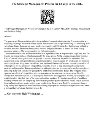 The Strategic Management Process for Change in the 21st...
The Strategic Management Process for Change in the 21st Century MBA 5101 Strategic Management
and Business Policy
Abstract
The purpose of this paper is to explore the mindset of companies in the twenty first century that are
unwilling to change from their current belief, which is one that except downsizing vs. reutilizing their
workforce. Today there are too many top levels executive or CEO s that feel that it would be hard to
do more with less. However if they are to succeed and grow then this is a must for them. Today
company leaders ... Show more content on Helpwriting.net ...
The company could save millions of dollars over a period of time. Companies like LogiCore, and Tec
Master have save millions of dollars annually by going green. As the country moves closer to some
kind of cap and trade system that can provide economic incentives for pollution reduction. The
adoption of going with green technologies for companies could increase. By creating an environment
where people can freely share their ideals, one ideal could bounce off another one and creates lots of
other options for the company. The problem, would be is how to help employees become more
creative and innovative. Recommendations, is taking the time out to praise and reward the employees
for doing more with less and for going above and beyond their normal duties. The company could
sponsor some kind of competition where employees can increase and encourage some friendly
competition between workers. Ask employees it they have any suggestion or input, by doing this you
make them feel like their part of the team and not just workers. Try to give some kind of weekly or
monthly rewards that are compelling motivators to generate positive business results like an accolade
for excellent customer service or increased productivity. Here at Man Tech Corporation we have a
long history and reputation that we value for caring employer and always looking to attract and retain
a high caliber workforce. Problem is how do
... Get more on HelpWriting.net ...
 