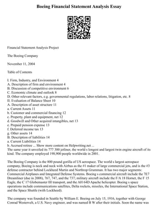 Boeing Financial Statement Analysis Essay
Financial Statement Analysis Project
The Boeing Company
November 11, 2004
Table of Contents
I. Firm, Industry, and Environment 4
A. Description of firm and environment 4
B. Discussion of competitive environment 6
C. Economic climate and outlook 8
D. Other relevant factors, e.g. governmental regulations, labor relations, litigation, etc. 8
II. Evaluation of Balance Sheet 10
A. Description of asset structure 11
a. Current Assets 11
b. Customer and commercial financing 12
c. Property, plant and equipment, net 12
d. Goodwill and Other acquired intangibles, net 13
e. Prepaid pension expense 13
f. Deferred income tax 13
g. Other assets 14
B. Description of liabilities 14
a. Current Liabilities 14
b. Accrued retiree ... Show more content on Helpwriting.net ...
The same year it unveiled its 777 300 jetliner, the world s longest and largest twin engine aircraft of its
kind. The company employed 198,900 people worldwide in 2001.
The Boeing Company is the 800 pound gorilla of US aerospace. The world s largest aerospace
company, Boeing is neck and neck with Airbus as the #1 maker of large commercial jets, and is the #3
defense contractor behind Lockheed Martin and Northrop Grumman. It has two major segments:
Commercial Airplanes and Integrated Defense Systems. Boeing s commercial aircraft include the 7E7
Dreamliner (due in 2008), 767, 747, and the 737; military aircraft include the F/A 18 Hornet, the F 15
Eagle, the C 17 Globemaster III transport, and the AH 64D Apache helicopter. Boeing s space
operations include communications satellites, Delta rockets, missiles, the International Space Station,
and the Space Shuttle (with Lockheed).
The company was founded in Seattle by William E. Boeing on July 15, 1916, together with George
Conrad Westervelt, a U.S. Navy engineer, and was named B W after their initials. Soon the name was
 