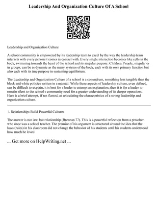 Leadership And Organization Culture Of A School
Leadership and Organization Culture
A school community is empowered by its leadership team to excel by the way the leadership team
interacts with every person it comes in contact with. Every single interaction becomes like cells in the
body, swimming towards the heart of the school and its singular purpose: Children. People, singular or
in groups, can be as dynamic as the many systems of the body, each with its own primary function but
also each with its true purpose in sustaining equilibrium.
The Leadership and Organization Culture of a school is a conundrum, something less tangible than the
black and white policies written in a manual. While these aspects of leadership culture, even defined,
can be difficult to explain, it is best for a leader to attempt an explanation, then it is for a leader to
remain silent to the school s community need for a greater understanding of its deeper operations.
Here is a brief attempt, if not flawed, at articulating the characteristics of a strong leadership and
organization culture.
___________________________________________________________________________________
1. Relationships Build Powerful Cultures
The answer is not law, but relationship (Brennan 77). This is a powerful reflection from a preacher
who once was a school teacher. The premise of his argument is structured around the idea that the
laws (rules) in his classroom did not change the behavior of his students until his students understood
how much he loved
... Get more on HelpWriting.net ...
 