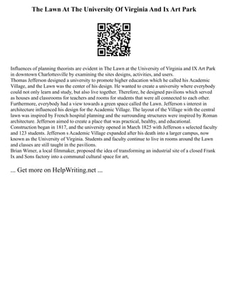 The Lawn At The University Of Virginia And Ix Art Park
Influences of planning theorists are evident in The Lawn at the University of Virginia and IX Art Park
in downtown Charlottesville by examining the sites designs, activities, and users.
Thomas Jefferson designed a university to promote higher education which he called his Academic
Village, and the Lawn was the center of his design. He wanted to create a university where everybody
could not only learn and study, but also live together. Therefore, he designed pavilions which served
as houses and classrooms for teachers and rooms for students that were all connected to each other.
Furthermore, everybody had a view towards a green space called the Lawn. Jefferson s interest in
architecture influenced his design for the Academic Village. The layout of the Village with the central
lawn was inspired by French hospital planning and the surrounding structures were inspired by Roman
architecture. Jefferson aimed to create a place that was practical, healthy, and educational.
Construction began in 1817, and the university opened in March 1825 with Jefferson s selected faculty
and 123 students. Jefferson s Academic Village expanded after his death into a larger campus, now
known as the University of Virginia. Students and faculty continue to live in rooms around the Lawn
and classes are still taught in the pavilions.
Brian Wimer, a local filmmaker, proposed the idea of transforming an industrial site of a closed Frank
Ix and Sons factory into a communal cultural space for art,
... Get more on HelpWriting.net ...
 