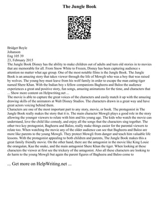 The Jungle Book
Bridget Boyle
Johanson
Eng 105 39
23, February 2015
The Jungle Book Disney has the ability to make children out of adults and turn old stories in to movies
that are memorable for all. From Snow White to Frozen, Disney has been capturing audience s
attention no matter what age group. One of the most notable films is the Jungle Book. The Jungle
Book is an amazing story that takes viewer through the life of Mowgli who was a boy that was raised
by wolves. The young boy must leave from his wolf family in order to escape the man eating tiger
named Shere Khan. With the Indian boy s fellow companions Bagheera and Baloo the audience
experiences a great and positive story, fun songs, amazing animations for the time, and characters that
... Show more content on Helpwriting.net ...
The movie is able to capture the great voices of the characters and easily match it up with the amazing
drawing skills of the animators at Walt Disney Studios. The characters drawn in a great way and have
great actors voicing behind them.
Characters are one of the most important part to any story, movie, or book. The protagonist in The
Jungle Book really makes the story that it is. The main character Mowgli plays a good role in the story
allowing the younger viewers to relate with him and his young age. The kids who watch the movie can
understand, love the child like comedy, and enjoy all the songs that the characters sing together. The
other two key protagonist, Bagheera and Baloo, really make things easier for the parental viewers to
relate too. When watching the movie any of the older audience can see that Bagheera and Baloo are
more like parents to the young Mowgli. They protect Mowgli from danger and teach him valuable life
lessons. With the protagonist appealing to both children and parents, The Jungle Book makes this a
great family friendly movie. On the other hand, there are the antagonist in the movie like King Louie
the orangutan, Kaa the snake, and the main antagonist Shere Khan the tiger. When looking at these
characters the viewer at first see the trickery of the antagonist. Also all these characters are looking to
do harm to the young Mowgli but again the parent figures of Bagheera and Baloo come to
... Get more on HelpWriting.net ...
 
