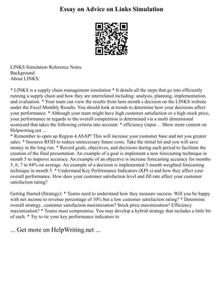 Essay on Advice on Links Simulation
LINKS Simulation Reference Notes
Background:
About LINKS:
* LINKS is a supply chain management simulation * It details all the steps that go into efficiently
running a supply chain and how they are interrelated including: analysis, planning, implementation,
and evaluation. * Your team can view the results from lasts month s decision on the LINKS website
under the Excel Monthly Results. You should look at trends to determine how your decisions affect
your performance. * Although your team might have high customer satisfaction or a high stock price,
your performance in regards to the overall competition is determined via a multi dimensional
scorecard that takes the following criteria into account: * efficiency (input ... Show more content on
Helpwriting.net ...
* Remember to open up Region 4 ASAP! This will increase your customer base and net you greater
sales. * Insource RFID to reduce unnecessary future costs. Take the initial hit and you will save
money in the long run. * Record goals, objectives, and decisions during each period to facilitate the
creation of the final presentation. An example of a goal is implement a new forecasting technique in
month 5 to improve accuracy. An example of an objective is increase forecasting accuracy for months
5, 6, 7 to 84% on average. An example of a decision is implemented 3 month weighted forecasting
technique in month 5. * Understand Key Performance Indicators (KPI s) and how they affect your
overall performance. How does your customer satisfaction level and fill rate affect your customer
satisfaction rating?
Getting Started (Strategy): * Teams need to understand how they measure success. Will you be happy
with net income to revenue percentage of 10% but a low customer satisfaction rating? * Determine
overall strategy...customer satisfaction maximization? Stock price maximization? Efficiency
maximization? * Teams must compromise. You may develop a hybrid strategy that includes a little bit
of each. * Try to tie your key performance indicators to
... Get more on HelpWriting.net ...
 