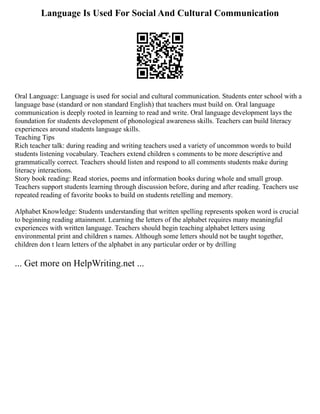 Language Is Used For Social And Cultural Communication
Oral Language: Language is used for social and cultural communication. Students enter school with a
language base (standard or non standard English) that teachers must build on. Oral language
communication is deeply rooted in learning to read and write. Oral language development lays the
foundation for students development of phonological awareness skills. Teachers can build literacy
experiences around students language skills.
Teaching Tips
Rich teacher talk: during reading and writing teachers used a variety of uncommon words to build
students listening vocabulary. Teachers extend children s comments to be more descriptive and
grammatically correct. Teachers should listen and respond to all comments students make during
literacy interactions.
Story book reading: Read stories, poems and information books during whole and small group.
Teachers support students learning through discussion before, during and after reading. Teachers use
repeated reading of favorite books to build on students retelling and memory.
Alphabet Knowledge: Students understanding that written spelling represents spoken word is crucial
to beginning reading attainment. Learning the letters of the alphabet requires many meaningful
experiences with written language. Teachers should begin teaching alphabet letters using
environmental print and children s names. Although some letters should not be taught together,
children don t learn letters of the alphabet in any particular order or by drilling
... Get more on HelpWriting.net ...
 