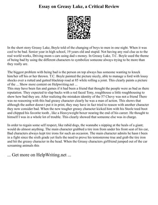 Essay on Greasy Lake, a Critical Review
In the short story Greasy Lake, Boyle told of the changing of boys to men in one night. When it was
cool to be bad. Senior year in high school, 19 years old and stupid. Not having any real clue as to the
real world works, Driving mom s cars using dad s money. In Greasy Lake, T.C. Boyle used the theme
of being bad by using the different characters to symbolize someone always trying to be more than
they really are.
The biggest problem with being bad is the person on top always has someone wanting to knock
him/her off his or her thrown. T.C. Boyle painted the picture nicely, able to manage a ford with lousy
shocks over a rutted and gutted blacktop road at 85 while rolling a joint. This clearly paints a picture
of the ... Show more content on Helpwriting.net ...
This may have been fun and games if it had been a friend that thought the people were as bad as there
reputation. They expected to slap backs with a red faced Tony, roughhouse a little roughhousing to
show how bad they are. After realizing the mistaken identity of the 57 Chevy was not a friend There
was no reasoning with this bad greasy character clearly he was a man of action. This shows that
although the author doesn t put it in print, they may have in fact tried to reason with another character
they now consider bad. When the new tougher greasy character kicked him with his Steele toed boot
and chipped his favorite tooth , like a Heavyweight boxer nearing the end of his career. He thought to
himself I was in a whole lot of trouble. This clearly showed that someone else was in charge.
In order to regain some self respect, like rabid dogs, the wannabe s nipping at the heals of a giant;
would do almost anything. The main character grabbed a tire iron from under his front seat of his car,
Bad characters always kept tire irons for such an occasion. The main character admits he hasn t been
in a fight since the sixth grade yet feels the need to prove his testosterone true and grab the tire iron
and hit the greasy character in the head. When the Greasy characters girlfriend jumped out of the car
screaming animals this
... Get more on HelpWriting.net ...
 