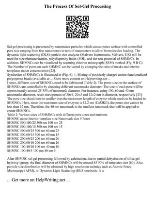 The Process Of Sol-Gel Processing
Sol gel processing is prevented by nanomakes particles which causes pores surface with controlled
pore size ranging from few nanometers to tens of nanometers to allow biomolecules loading. The
dynamic light scattering (DLS) particle size analyzer (Malvern Instruments, Malvern, UK) will be
used for size characterization, polydispersity index (PDI), and the zeta potential of SHMNCs. In
addition, SHMNCs can be visualized by scanning electron micrograph (SEM) method (Fig. 9 B C).
The Number of pores on each SHMNC can be varied by changing the ratio of masks and interior
templates molar concentration [23].
Synthesize of SHMNCs is illustrated in (Fig. 9): 1. Mixing of positively charged amine functionalized
polystyrene beads (available at ... Show more content on Helpwriting.net ...
Hence, different size of SHMNCs need to be fabricated (Table 2). The pores size on the surface of
SHMNCs are controllable by choosing different nanomasks diameter. The size of each pore will be
approximately around 25 35% of nanomask diameter. For instance, using 100, 60 and 40 nm
nanomasks diameter, result mesoporous of 30±4, 20±3 and 12±2 nm in diameter, respectively [23].
The pore size should not be smaller than the maximum length of enzyme which needs to be loaded in
SHMNCs. Here, since the maximum size of enzyme is 12.2 nm (CaMKII), the pores size cannot be
less than 12 nm. Therefore, the 40 nm nanomask is the smallest nanomask that will be applied to
create SHMNCs.
Table 2: Various sizes of SHMNCs with different pore sizes and numbers
SHMNC name Interior template size Nanomask size # Pores
SHMNC 500/100/25 500 nm 100 nm 25
SHMNC 500/100/15 500 nm 100 nm 15
SHMNC 500/60/25 500 nm 60 nm 25
SHMNC 500/60/15 500 nm 60 nm 15
SHMNC 200/60/25 200 nm 60 nm 20
SHMNC 200/60/10 200 nm 60 nm 10
SHMNC 100/40/10 100 nm 40 nm 10
SHMNC 100/40/5 100 nm 40 nm 5
After SHMNC sol gel processing followed by calcination, due to partial dehydration of silica gel
hydroxyl group, the final diameter of SHMNCs will be around 85 90% of templates size [60]. Also,
particle size distribution will be obtained by high resolution technics such as Atomic Force
Microscopy (AFM), or Dynamic Light Scattering (DLS) methods. It is
... Get more on HelpWriting.net ...
 