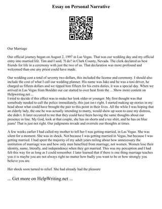Essay on Personal Narrative
Our Marriage
Our official journey began on August 2, 1997 in Las Vegas. That was our wedding day and my official
entry into married life. Tim and I said, ?I do? in Clark County, Nevada. The clerk declared us best
friends for life in a ceremony with just the two of us. That declaration was more profound and
welcomed than one any priest could have made.
Our wedding cost a total of seventy two dollars, this included the license and ceremony. I should also
include the cost of what I call our wedding planner. His name was Jake and he was a taxi driver, he
charged us fifteen dollars and we tipped him fifteen for his extra duties, it was a special day. When we
arrived in Las Vegas from Boulder our car started to over heat from the ... Show more content on
Helpwriting.net ...
I tried to decide if this effect was to make her look older or younger. My first thought was that
somebody needed to call the police immediately, this just isn t right. I started making up stories in my
head about what could have brought the pair to this point in their lives. All the while I was hoping that
an elderly lady, the one he was actually intending to marry, would show up soon to ease my distress,
she didn t. It later occurred to me that they could have been having the same thoughts about our
presence in line. My God, look at that couple, she has on shorts and a tee shirt, and he has on blue
jeans! That is just not right. Our judgments invade and overrule our thoughts at times.
A few weeks earlier I had called my mother to tell her I was getting married, in Las Vegas. She was
silent for a moment. She was in shock. Not because I was getting married in Vegas, but because I was
getting married. I had spent the majority of my adult years railing about how unnecessary the
institution of marriage was and how only men benefited from marriage, not women. Women lose their
identity, name, literally, and independence when they get married. This was my perception and I had
felt this way for as long as I could remember. I later learned that if there is one thing marriage teaches
you it is maybe you are not always right no matter how badly you want to be or how strongly you
believe you are.
Her shock soon turned to relief. She had already had the pleasure
... Get more on HelpWriting.net ...
 