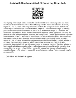 Sustainable Development Goal Of Conserving Ocean And...
The majority of the targets for the Sustainable Development Goal of conserving ocean and marine
resources were measurable and can be attained through sensible efforts and dedication. However,
targets 14.1 and 14.2 were not as fully measurable as others due to vague execution methods for
addressing the issue in concern. To further explain, target 14.1 has a measurable target of reducing
pollution, but does not further elaborate on how to do so. Furthermore, target 14.2 addresses the
measurable requirement to protect oceanic and marine ecosystems, yet the approaches to solving the
problem included strengthening their resilience, and taking action... , which appear to sound vague and
immeasurable (UNSDKP). Therefore, a good approach to dealing with these issues is to educate and
raise awareness to the public about the harmful consequences of polluting the ocean. Moreover,
targets 14.3 and 14.4 were substantially more measurable and addressed a direct, realistic solution to
the issues. These targets discuss ocean acidification and overfishing respectively, both being
measurable since acidity levels and fish population can be measured overtime. The direct solution to
both issues is scientific cooperation, where a scientific approach is most likely able to resolve these
matters. Likewise targets 14.5 and 14.6 are measurable because land area and subsidies can be
quantified. Target 14.7 is not only a measurable target, but also rewarding. Firstly, economic benefits
are measurable
... Get more on HelpWriting.net ...
 