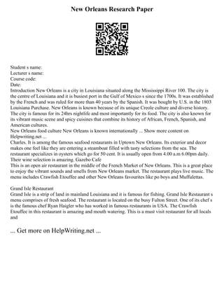 New Orleans Research Paper
Student s name:
Lecturer s name:
Course code:
Date:
Introduction New Orleans is a city in Louisiana situated along the Mississippi River 100. The city is
the centre of Louisiana and it is busiest port in the Gulf of Mexico s since the 1700s. It was established
by the French and was ruled for more than 40 years by the Spanish. It was bought by U.S. in the 1803
Louisiana Purchase. New Orleans is known because of its unique Creole culture and diverse history.
The city is famous for its 24hrs nightlife and most importantly for its food. The city is also known for
its vibrant music scene and spicy cuisines that combine its history of African, French, Spanish, and
American cultures.
New Orleans food culture New Orleans is known internationally ... Show more content on
Helpwriting.net ...
Charles. It is among the famous seafood restaurants in Uptown New Orleans. Its exterior and decor
makes one feel like they are entering a steamboat filled with tasty selections from the sea. The
restaurant specializes in oysters which go for 50 cent. It is usually open from 4.00 a.m 6.00pm daily.
Their wine selection is amazing. Gazebo Cafe
This is an open air restaurant in the middle of the French Market of New Orleans. This is a great place
to enjoy the vibrant sounds and smells from New Orleans market. The restaurant plays live music. The
menu includes Crawfish Etouffee and other New Orleans favourites like po boys and Muffulettas.
Grand Isle Restaurant
Grand Isle is a strip of land in mainland Louisiana and it is famous for fishing. Grand Isle Restaurant s
menu comprises of fresh seafood. The restaurant is located on the busy Fulton Street. One of its chef s
is the famous chef Ryan Haigler who has worked in famous restaurants in USA. The Crawfish
Etouffee in this restaurant is amazing and mouth watering. This is a must visit restaurant for all locals
and
... Get more on HelpWriting.net ...
 