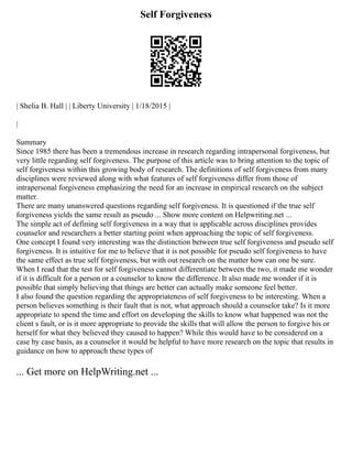 Self Forgiveness
| Shelia B. Hall | | Liberty University | 1/18/2015 |
|
Summary
Since 1985 there has been a tremendous increase in research regarding intrapersonal forgiveness, but
very little regarding self forgiveness. The purpose of this article was to bring attention to the topic of
self forgiveness within this growing body of research. The definitions of self forgiveness from many
disciplines were reviewed along with what features of self forgiveness differ from those of
intrapersonal forgiveness emphasizing the need for an increase in empirical research on the subject
matter.
There are many unanswered questions regarding self forgiveness. It is questioned if the true self
forgiveness yields the same result as pseudo ... Show more content on Helpwriting.net ...
The simple act of defining self forgiveness in a way that is applicable across disciplines provides
counselor and researchers a better starting point when approaching the topic of self forgiveness.
One concept I found very interesting was the distinction between true self forgiveness and pseudo self
forgiveness. It is intuitive for me to believe that it is not possible for pseudo self forgiveness to have
the same effect as true self forgiveness, but with out research on the matter how can one be sure.
When I read that the test for self forgiveness cannot differentiate between the two, it made me wonder
if it is difficult for a person or a counselor to know the difference. It also made me wonder if it is
possible that simply believing that things are better can actually make someone feel better.
I also found the question regarding the appropriateness of self forgiveness to be interesting. When a
person believes something is their fault that is not, what approach should a counselor take? Is it more
appropriate to spend the time and effort on developing the skills to know what happened was not the
client s fault, or is it more appropriate to provide the skills that will allow the person to forgive his or
herself for what they believed they caused to happen? While this would have to be considered on a
case by case basis, as a counselor it would be helpful to have more research on the topic that results in
guidance on how to approach these types of
... Get more on HelpWriting.net ...
 