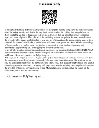 Classroom Safety
In my school there are different safety policies for the events, but one thing stays the same throughout
all of the safety policies and that is the bag. Each classroom has the red bag that hangs behind the
door. Inside the red bag is three cards red, green, and yellow that are about the size of conduction
paper and made of plastic. The red card is for a missing student, the yellow for an extra student and
the green for all is good. Inside this bag is also an a set of instructions for every disaster along with a
class roll for both of their blocks, a loud whistle and some latex gloves and Band Aids in a small bag
of their own. In every safety policy the teacher is supposed to bring the bag with them, and
immediately begin taking roll, and digging out the card for the case.
In an intruder situation the sign is an automatic voice over the intercom that says GO LOCKDOWN!
The teacher steps into the hall and immediately pulls all the students in the hall into their classroom
and locks ... Show more content on Helpwriting.net ...
Although, on the papers it says it is highly unlikely that this will occur. It instructs the teacher to have
the students too immediately under their desks/tables or stand in the doorways. The students are to
stay put during the duration of the earthquake and aftershocks, then evacuate the building. The teacher
should stay alert for aftershocks. It is only safe to go back into the building after the principal contacts
the architect or the civil service defense office. My teacher could not remember the signal for the
earthquake, and it was not listed on the
... Get more on HelpWriting.net ...
 