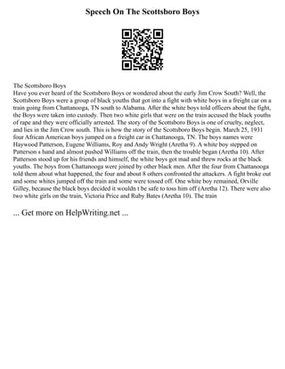 Speech On The Scottsboro Boys
The Scottsboro Boys
Have you ever heard of the Scottsboro Boys or wondered about the early Jim Crow South? Well, the
Scottsboro Boys were a group of black youths that got into a fight with white boys in a freight car on a
train going from Chattanooga, TN south to Alabama. After the white boys told officers about the fight,
the Boys were taken into custody. Then two white girls that were on the train accused the black youths
of rape and they were officially arrested. The story of the Scottsboro Boys is one of cruelty, neglect,
and lies in the Jim Crow south. This is how the story of the Scottsboro Boys begin. March 25, 1931
four African American boys jumped on a freight car in Chattanooga, TN. The boys names were
Haywood Patterson, Eugene Williams, Roy and Andy Wright (Aretha 9). A white boy stepped on
Patterson s hand and almost pushed Williams off the train, then the trouble began (Aretha 10). After
Patterson stood up for his friends and himself, the white boys got mad and threw rocks at the black
youths. The boys from Chattanooga were joined by other black men. After the four from Chattanooga
told them about what happened, the four and about 8 others confronted the attackers. A fight broke out
and some whites jumped off the train and some were tossed off. One white boy remained, Orville
Gilley, because the black boys decided it wouldn t be safe to toss him off (Aretha 12). There were also
two white girls on the train, Victoria Price and Ruby Bates (Aretha 10). The train
... Get more on HelpWriting.net ...
 