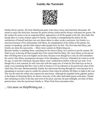 Gatsby the Narcissist
Gatsby throws parties. He hosts flamboyant galas with classy music and entertains thousands. He
seems to enjoy the festivities, because his guests always return and he always welcomes his guests. On
the surface he seems to be an outgoing fellow, appreciative of all the people in his life. But under this
facade there is a more sinister aspect to Gatsby. Jay Gatsby is manipulating his milieu for the
satisfaction of himself and does not care about others in other words a narcissist. Jay Gatsby is a
narcissist because of his relationship with Daisy, his manipulation of his milieu at his parties, his
manner of speaking, and the little respect other people have for him. The first time that Daisy and
Gatsby are alone his narcissistic ... Show more content on Helpwriting.net ...
Because Gatsby is standing alone, searching for the elusive Daisy, he is shown to not be content. He
finds no joy in having all these people here if he cannot find his Daisy. He views Daisy as the person
that will bring him to an even higher social class, because even though he is rich, he still remembers
the social value Daisy encompasses because of her abundance of lovers. Ultimately he wants to swell
his ego, to tame the wild beast, because Daisy wasn t settled down before with any one man. Even
though she is now married, he still views her with the same awe of when he first laid eyes on her at
camp, even remarking that Her voice is full of money (127) in reference to his percieved value of her
when they first met. Quintessentially, Gatsby has narcissism flowing through his veins because he is
attempting to recreate a past to soothe his remorse from when he initially left Daisy to fight in the war.
The way he treats his milieu also exposes his narcissism. Although he regularly hosts gigantic parties
in the hopes of attracting Daisy, he doesn t treat any of the other individual guests with grace. People
start streaming in early in the day and swim in his pool, and stay far past midnight, yet none of these
patrons know who the mysterious Gatsby is. When Nick firsts encounters him,
... Get more on HelpWriting.net ...
 