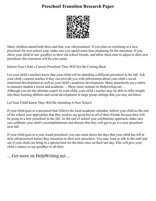 Preschool Transition Research Paper
Many children attend both three and four year old preschool. If you plan on switching to a new
preschool for next school year, make sure you spend some time preparing for the transition. If you
allow your child to saw goodbye to their old school friends, and allow them time to adjust to their new
preschool, this transition will be a lot easier.
Inform Your Child s Current Preschool They Will Not Be Coming Back
Let your child s teachers know that your child will be attending a different preschool in the fall. Ask
your child s current teacher if they can provide you with information about your child s social
emotional development as well as your child s academic development. Many preschools use a rubric
to measure student s social and academic ... Show more content on Helpwriting.net ...
Although you are the ultimate expert on your child, your child s teacher may be able to offer insight
into their learning abilities and social development in large group settings that you may not know.
Let Your Child Know They Will Be Attending A New School
If your child goes to a preschool that follows the local academic calendar, inform your child as the end
of the school year approaches that they need to say good bye to all of their friends because they will
be going to a new preschool in the fall. As the end of school year celebrations approach, make sure
you celebrate your child s accomplishments and discuss that they will get to go to a new preschool
next fall.
If your child goes to a year round preschool, you can count down the days that your child has left at
their old preschool before they transition to their new preschool. You may want to talk to the staff and
see if your child can bring in a special treat for the their class on their last day. This will give your
child a chance to say goodbye to all their
... Get more on HelpWriting.net ...
 