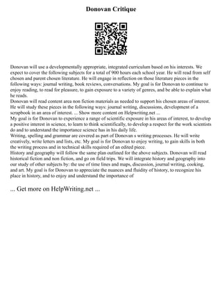 Donovan Critique
Donovan will use a developmentally appropriate, integrated curriculum based on his interests. We
expect to cover the following subjects for a total of 900 hours each school year. He will read from self
chosen and parent chosen literature. He will engage in reflection on those literature pieces in the
following ways: journal writing, book reviews, conversations. My goal is for Donovan to continue to
enjoy reading, to read for pleasure, to gain exposure to a variety of genres, and be able to explain what
he reads.
Donovan will read content area non fiction materials as needed to support his chosen areas of interest.
He will study these pieces in the following ways: journal writing, discussions, development of a
scrapbook in an area of interest. ... Show more content on Helpwriting.net ...
My goal is for Donovan to experience a range of scientific exposure in his areas of interest, to develop
a positive interest in science, to learn to think scientifically, to develop a respect for the work scientists
do and to understand the importance science has in his daily life.
Writing, spelling and grammar are covered as part of Donovan s writing processes. He will write
creatively, write letters and lists, etc. My goal is for Donovan to enjoy writing, to gain skills in both
the writing process and in technical skills required of an edited piece.
History and geography will follow the same plan outlined for the above subjects. Donovan will read
historical fiction and non fiction, and go on field trips. We will integrate history and geography into
our study of other subjects by: the use of time lines and maps, discussion, journal writing, cooking,
and art. My goal is for Donovan to appreciate the nuances and fluidity of history, to recognize his
place in history, and to enjoy and understand the importance of
... Get more on HelpWriting.net ...
 