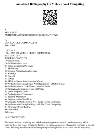 Annotated Bibliography On Mobile Cloud Computing
A
REPORT ON
AUTHENTICATION IN MOBILE CLOUD COMPUTING
By
SIVA SANTOSH VARMAALLURI
K00351411
JULY 2015
CSEN 5303 002 MOBILE CLOUD COMPUTING
SUMMER I 2015
TABLE OF CONTENTS
1.0 Introduction
2.0 Authentication Levels
2.1 Cloud Computing Providers
2.2 Third Party
3.0 Existing Authentication Services
3.1 Kerberos
3.2 OpenID
3.3 OAuth
3.4 MDA: A Secure Authentication Scheme
4.0 Authentication Using Finger Print Recognition In Mobile Clouds
5.0 Authentication In GPS Directed Mobile Clouds
6.0 Product Authentication Using QR Codes
6.1 Quick Response Code
6.2 Authentication Performance
6.3 Security Mechanism
6.4 Implementation Data Flow
7.0 Cloudlets Authentication In NFC Based Mobile Computing
8.0 Authentication Using Profiling In Mobile Cloud Computing
8.1 Structure Of User Profile
9.0 Conclusion
References
1.0 INTRODUCTION
The blend of cloud computing and mobile computing presents mobile cloud computing, which
likewise show new issues of security dangers, for example, unapproved access to resources in mobile
cloud. Shielding portable distributed computing from illegitimate access turns into an imperative
 