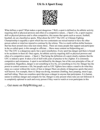 Ufc Is A Sport Essay
What defines a sport? What makes a sport dangerous ? Well, a sport is defined as An athletic activity
requiring skill or physical prowess and often of a competitive nature... ( Sport ). So, a sport requires
skill or physical prowess and is often competitive, this means that sports such as soccer, football,
baseball, etc are classified as sports. What about the UFC? The UFC or Ultimate Fighting
Championship is arguably a sport which has two contestants use mixed martial to have the other
person submit or ruled too injured to continue by the referee. This is a multi million dollar business
that has been around since nine teen ninety three.. There are many people that support and participate
in the so called sport, is this enough to officiate ... Show more content on Helpwriting.net ...
Yes! The UFC is a dangerous sport, but a sport nonetheless. Every sport has danger and there is bound
to be accidents in them all. Once again, An athletic activity requiring skill or physical prowess and
often of a competitive nature... ( Sport ). That being the definition of a sport clearly explains that the
UFC is indeed a sport. It takes a lot of skill with years of practice to be a fighter. It is extremely
competitive and extraneous. A sport is not defined by the danger, but of the core principles of fun, of
competition. Regardless, danger is not something to live by, yet something to live for. Danger has the
power to control someone s life, but people such as UFC fighters have taken a stand to do what they
enjoy as a career without the worry of fear or danger.There are plenty of dangerous sports that aren t
well known. For example, there is: Deep sea diving, mountain climbing, base jumping, street Luge,
and bull riding. There are countless sport that pose a danger to anyone that participates. It is human
nature to embrace danger and compete for fun. Danger is only present when rules are not followed. It
is completely optional to each and every person if they want to watch or even participate in this
... Get more on HelpWriting.net ...
 